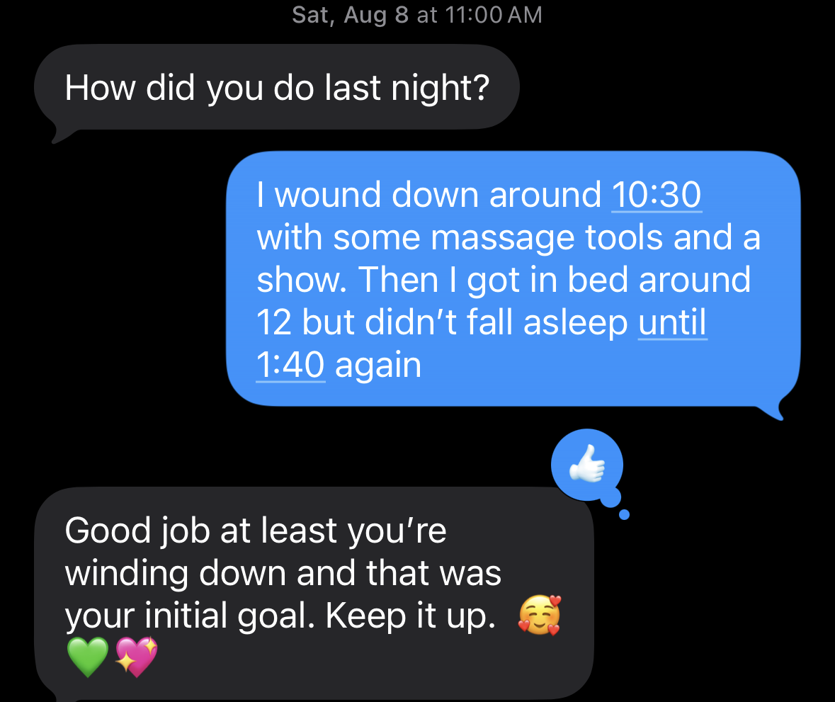 Text messages from August 8. She asks, ‘How did you do last night?’ I answer that I wound down around 10:30 with some massage tools and a show, got in bed around 12, but didn’t fall asleep until 1:40 again. She replies, ‘Good job at least you’re winding down and that was your initial goal. Keep it up.’